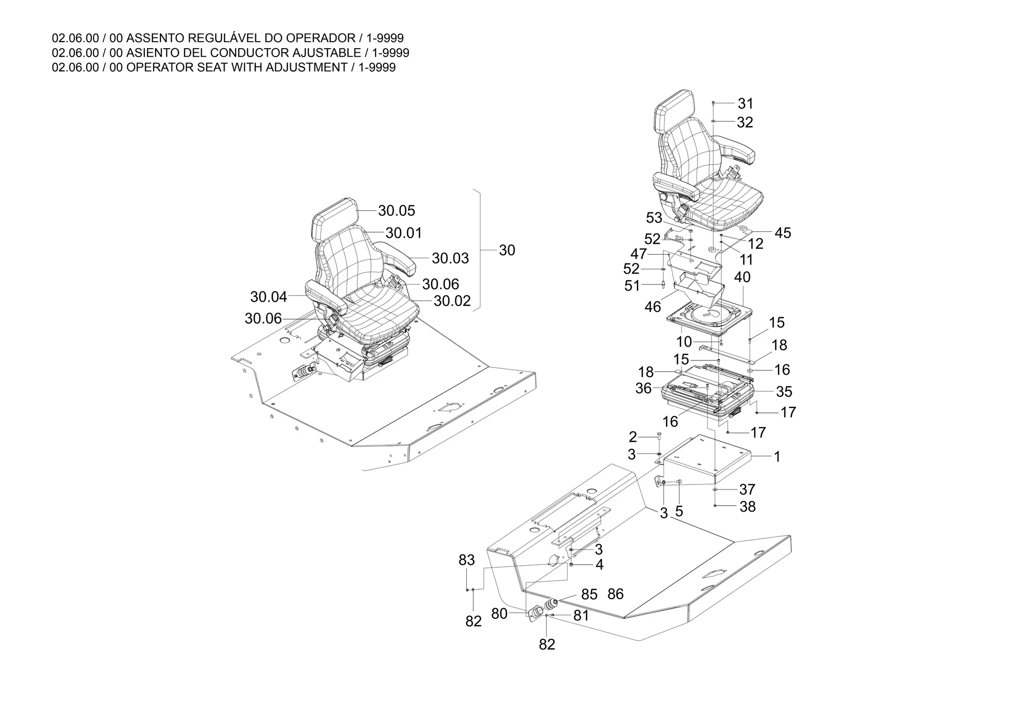 02.06.00 / 00 ASSENTO REGULÁVEL DO OPERADOR / 1-9999
02.06.00 / 00 ASIENTO DEL CONDUCTOR AJUSTABLE / 1-9999
02.06.00 / 00 OPERATOR SEAT WITH ADJUSTMENT / 1-9999
86
30
30.06
30.04
30.05
30.01
30.02
30.06
30.03
45
18
15
10
40
11
12
32
31
1
3 5 38
37
17
16
17
35
16
85
80
82
83
82 81
4
3
3
2
36
18
15
46
51
52
47
52
53
 
