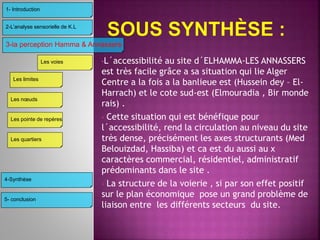 •L´accessibilité au site d´ELHAMMA-LES ANNASSERS
est très facile grâce a sa situation qui lie Alger
Centre a la fois a la banlieue est (Hussein dey – El-
Harrach) et le cote sud-est (Elmouradia , Bir monde
rais) .
• Cette situation qui est bénéfique pour
l´accessibilité, rend la circulation au niveau du site
très dense, précisément les axes structurants (Med
Belouizdad, Hassiba) et ca est du aussi au x
caractères commercial, résidentiel, administratif
prédominants dans le site .
• La structure de la voierie , si par son effet positif
sur le plan économique pose un grand problème de
liaison entre les différents secteurs du site.
3-la perception Hamma & Annassers
4-Synthèse
2-L’analyse sensorielle de K.L
1- Introduction
Les limites
Les voies
Les nœuds
Les pointe de repères
Les quartiers
5- conclusion
 