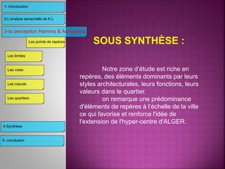 Notre zone d‘étude est riche en
repères, des éléments dominants par leurs
styles architecturales, leurs fonctions, leurs
valeurs dans le quartier.
on remarque une prédominance
d'éléments de repères à l‘échelle de la ville
ce qui favorise et renforce l'idée de
l'extension de l'hyper-centre d'ALGER.
SOUS SYNTHÈSE :
3-la perception Hamma & Annassers
4-Synthèse
2-L’analyse sensorielle de K.L
1- Introduction
Les limites
Les voies
Les nœuds
Les pointe de repères
Les quartiers
5- conclusion
 