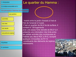 Le quartier du Hamma :
Inséré entre le jardin d’essais à l’est et
l’ilot de l’arsenal à l’ouest,
C’est un quartier de 64,4 ha de surface, il
contient 4 139 logements
avec une assez forte densité de 95,6 %.Il
présente une imbrication très forte entre
les petites activités très nombreuses et
l’habitat peu élevé RDC à R+5, excepté
quelques immeubles de R+12
constituants des éléments de repères
intéressants.
3-la perception Hamma & Annassers
4-Synthèse
2-L’analyse sensorielle de K.L
1- Introduction
Les limites
Les voies
Les nœuds
Les pointe de repères
Les quartiers
5- conclusion
 