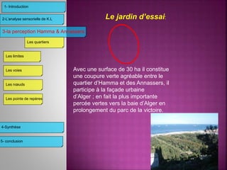 Le jardin d’essai:
Avec une surface de 30 ha il constitue
une coupure verte agréable entre le
quartier d’Hamma et des Annassers, il
participe à la façade urbaine
d’Alger ; en fait la plus importante
percée vertes vers la baie d’Alger en
prolongement du parc de la victoire.
3-la perception Hamma & Annassers
4-Synthèse
2-L’analyse sensorielle de K.L
1- Introduction
Les limites
Les voies
Les nœuds
Les pointe de repères
Les quartiers
5- conclusion
 