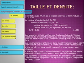 L'habitat occupe 20,35% de la surface totale de la zone d‘étude SF
=214.9 ha.
Le nombre d’habitant est de 54 780.
nombre d’habitant =254,79 / ha
Nombre de logements = 9701 logements
Densité brute = 45,12 logements a I' hectare.
C E S = 0,35 34.82%
Les logements ont été réalisés pour la plus part durant I' époque
coloniale. ils présentent un épinglage très riche allant du simple
pavillon a rez de chausse a I' immeuble collectif de R+12 et même
plus.
Les constructions ne présentent d'une manière générale aucun intérêt
architectural ( ni décoration, ni forme architecturale particulière..)
L‘état du bâti est d'une manière générale a peine moyen, nous
signalons
I' existence de plusieurs Hots insalubres et de foyers de sinistres au
niveau de différents quartiers (occupant des anciens dépôts ...).
Les logements intègrent généralement des commerces ,des services
,des activités et équipements de différentes catégories compatibles
ou incompatibles
3-la perception Hamma & Annassers
4-Synthèse
2-L’analyse sensorielle de K.L
1- Introduction
Les limites
Les voies
Les nœuds
Les pointe de repères
Les quartiers
5- conclusion
 