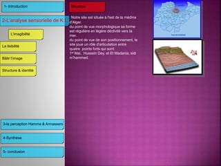 3-la perception Hamma & Annassers
4-Synthèse
5- conclusion
2-L’analyse sensorielle de K.L
1- Introduction
L’imagibilité
Structure & identité
Bâtir l’image
La lisibilité
Situation
Notre site est située à l'est de la médina
d'Alger.
du point de vue morphologique sa forme
est régulière en légère déclivité vers la
mer.
du point de vue de son positionnement, le
site joue un rôle d'articulation entre
quatre points forts qui sont:
1er Mai, Hussein Dey, et El Madania, sidi
m’hammed.
 