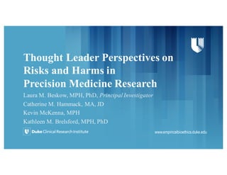 Thought Leader Perspectives on
Risks and Harms in
Precision Medicine Research
Laura M. Beskow, MPH, PhD, Principal Investigator
Catherine M. Hammack, MA, JD
Kevin McKenna, MPH
Kathleen M. Brelsford, MPH, PhD
www.empiricalbioethics.duke.edu
 