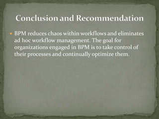  BPM reduces chaos within workflows and eliminates
ad hoc workflow management. The goal for
organizations engaged in BPM is to take control of
their processes and continually optimize them.
 