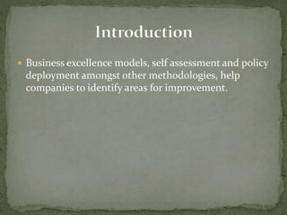  Business excellence models, self assessment and policy
deployment amongst other methodologies, help
companies to identify areas for improvement.
 