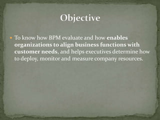  To know how BPM evaluate and how enables
organizations to align business functions with
customer needs, and helps executives determine how
to deploy, monitor and measure company resources.
 