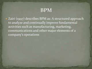  Zairi (1997) describes BPM as: A structured approach
to analyze and continually improve fundamental
activities such as manufacturing, marketing,
communications and other major elements of a
company’s operations
 