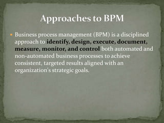  Business process management (BPM) is a disciplined
approach to identify, design, execute, document,
measure, monitor, and control both automated and
non-automated business processes to achieve
consistent, targeted results aligned with an
organization's strategic goals.
 