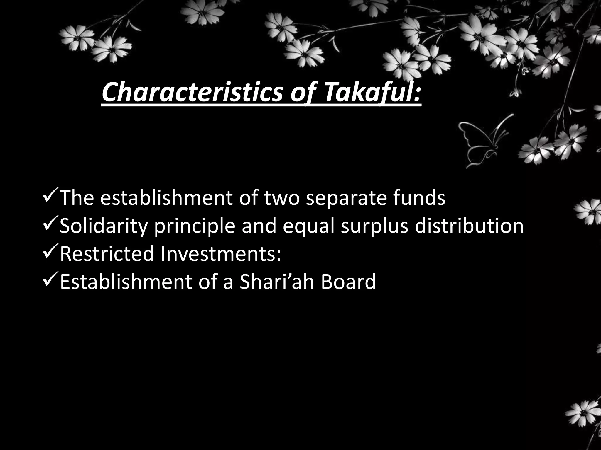Characteristics of Takaful:


The establishment of two separate funds
Solidarity principle and equal surplus distribution
Restricted Investments:
Establishment of a Shari’ah Board
 
