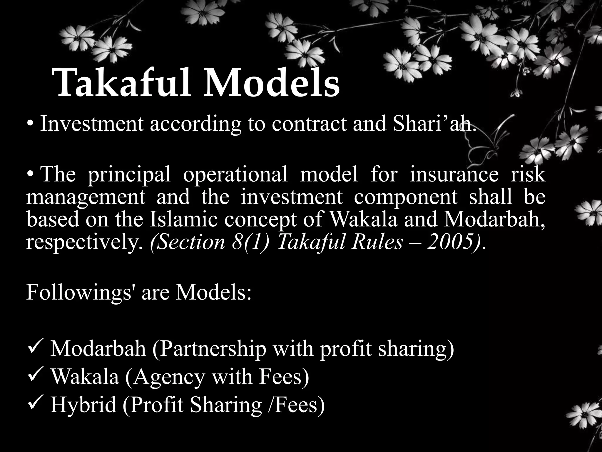 Takaful Models
• Investment according to contract and Shari’ah.

• The principal operational model for insurance risk
management and the investment component shall be
based on the Islamic concept of Wakala and Modarbah,
respectively. (Section 8(1) Takaful Rules – 2005).

Followings' are Models:

 Modarbah (Partnership with profit sharing)
 Wakala (Agency with Fees)
 Hybrid (Profit Sharing /Fees)
 