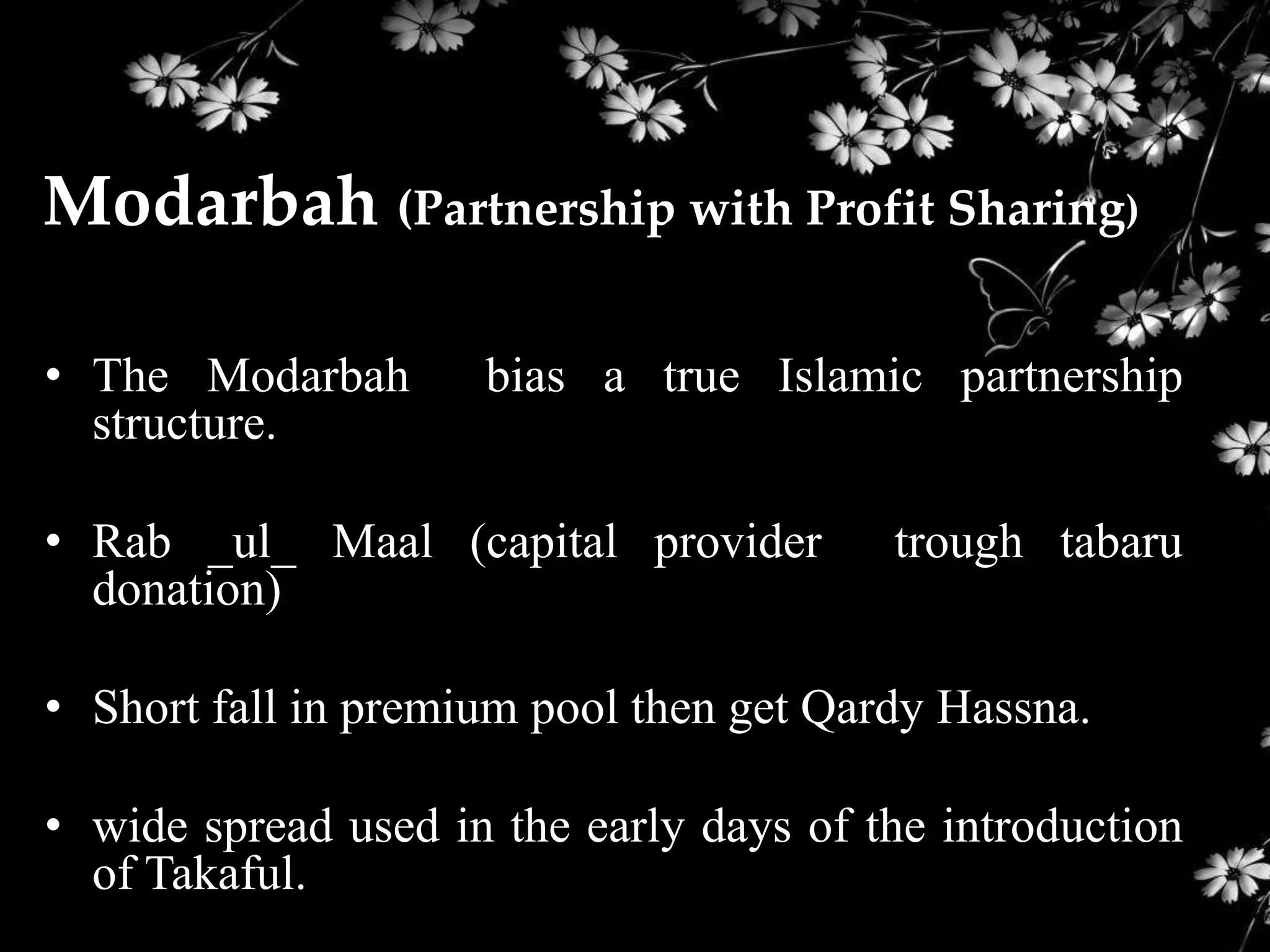 Modarbah (Partnership with Profit Sharing)

• The Modarbah       bias a true Islamic partnership
  structure.

• Rab _ul_ Maal (capital provider        trough tabaru
  donation)

• Short fall in premium pool then get Qardy Hassna.

• wide spread used in the early days of the introduction
  of Takaful.
 