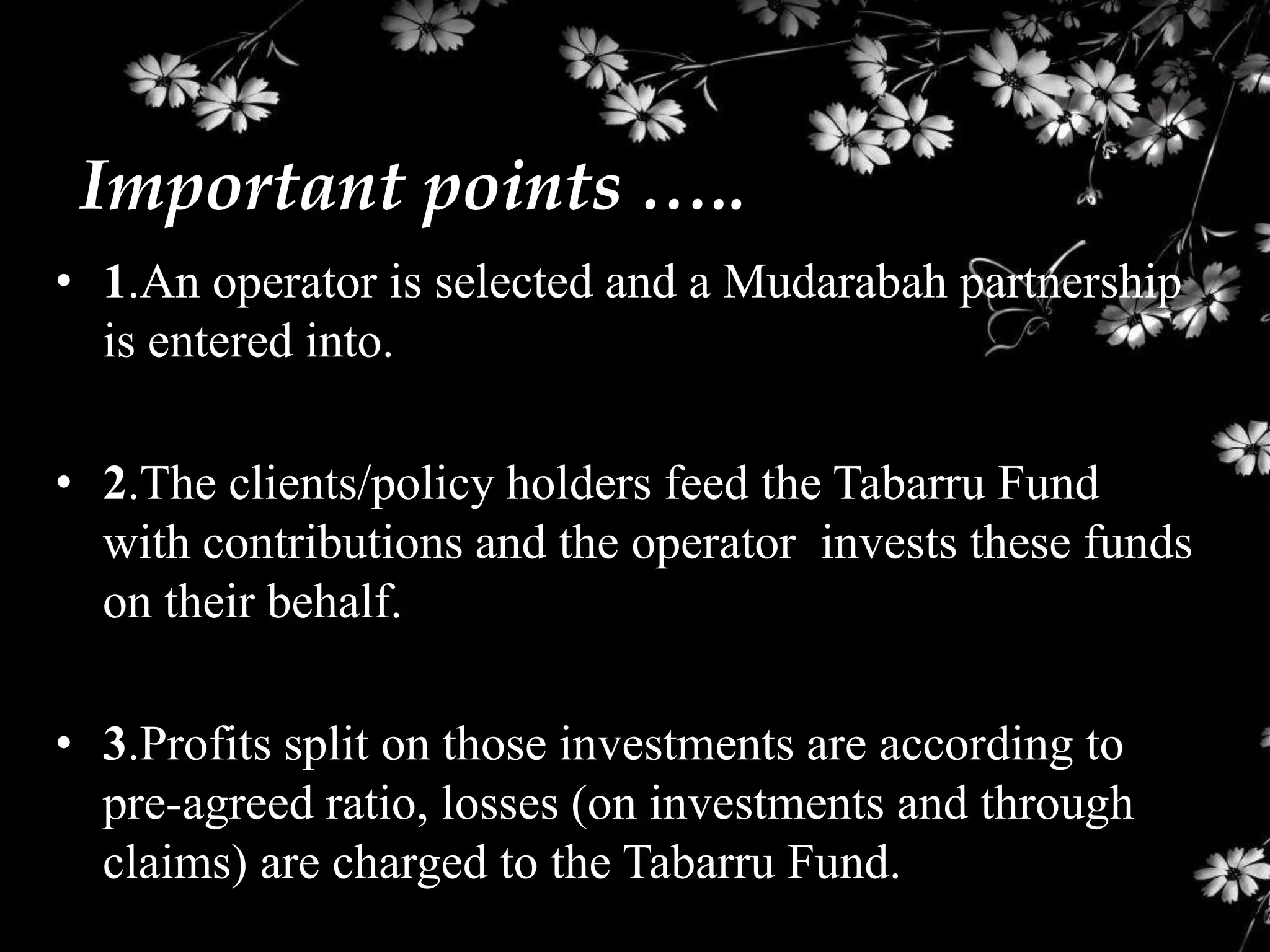 Important points …..
• 1.An operator is selected and a Mudarabah partnership
  is entered into.

• 2.The clients/policy holders feed the Tabarru Fund
  with contributions and the operator invests these funds
  on their behalf.

• 3.Profits split on those investments are according to
  pre-agreed ratio, losses (on investments and through
  claims) are charged to the Tabarru Fund.
 