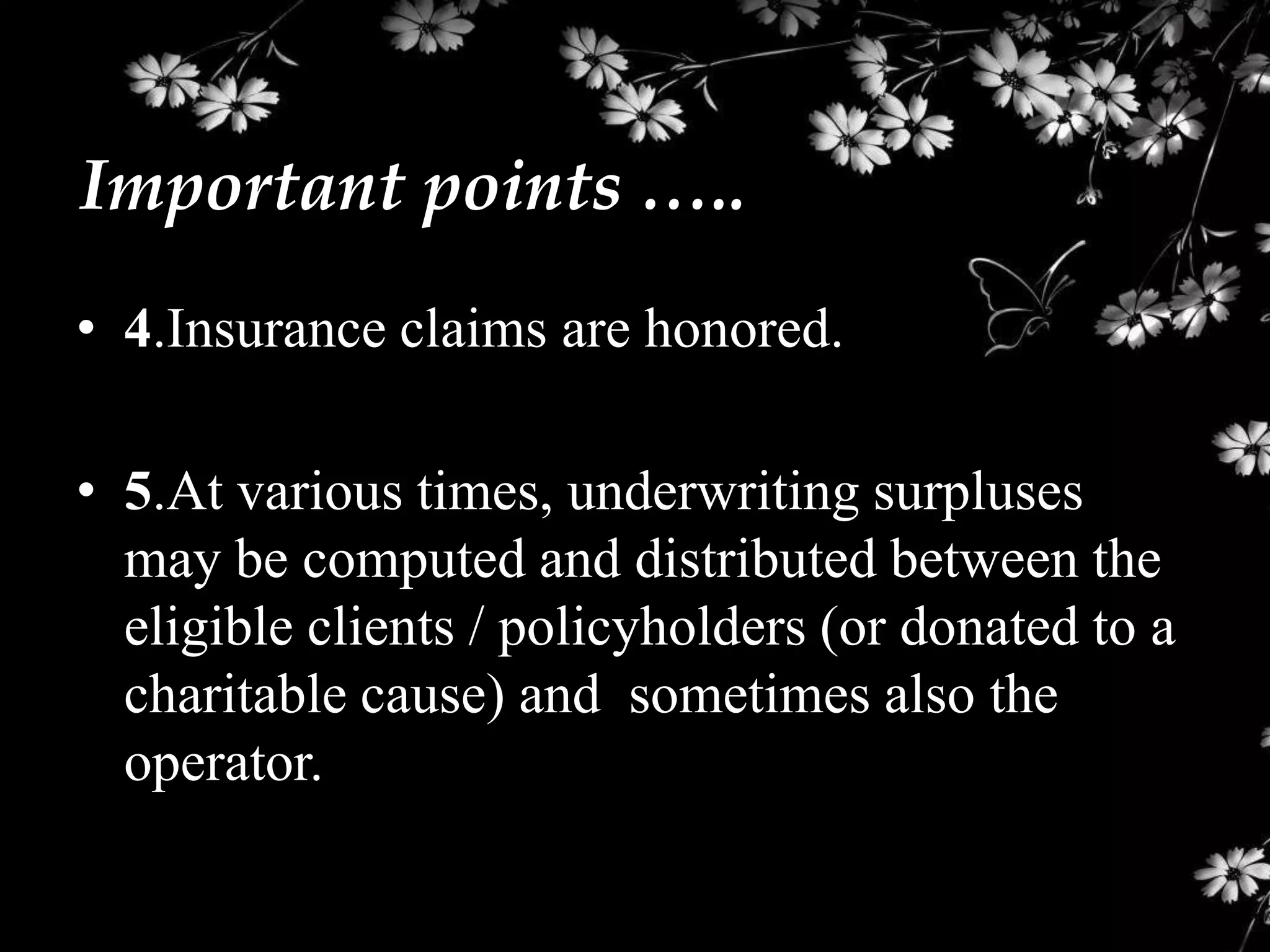 Important points …..
• 4.Insurance claims are honored.

• 5.At various times, underwriting surpluses
  may be computed and distributed between the
  eligible clients / policyholders (or donated to a
  charitable cause) and sometimes also the
  operator.
 