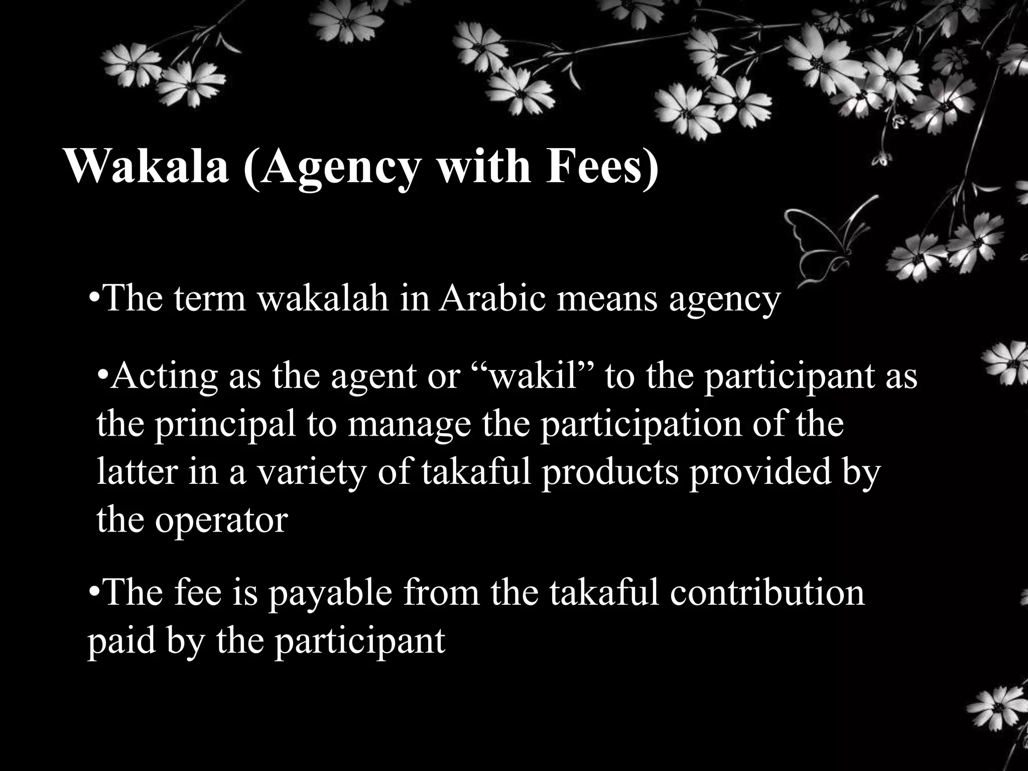 Wakala (Agency with Fees)

 •The term wakalah in Arabic means agency
 •Acting as the agent or “wakil” to the participant as
 the principal to manage the participation of the
 latter in a variety of takaful products provided by
 the operator
 •The fee is payable from the takaful contribution
 paid by the participant
 
