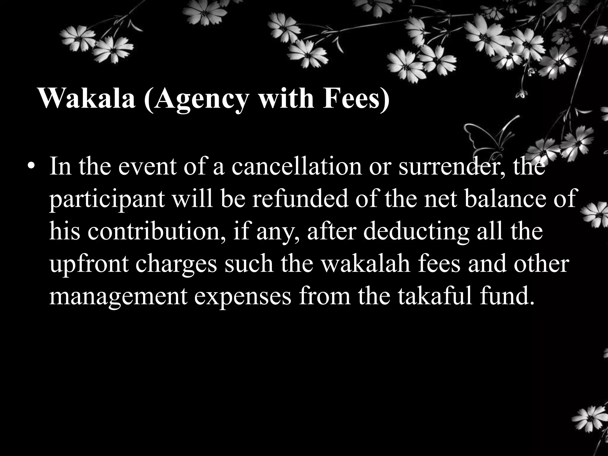 Wakala (Agency with Fees)

• In the event of a cancellation or surrender, the
  participant will be refunded of the net balance of
  his contribution, if any, after deducting all the
  upfront charges such the wakalah fees and other
  management expenses from the takaful fund.
 
