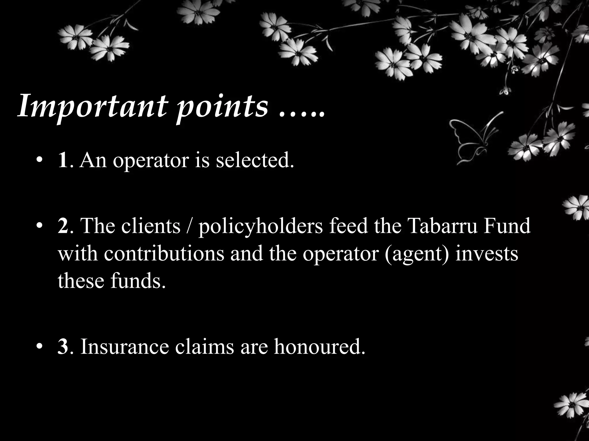 Important points …..
 • 1. An operator is selected.

 • 2. The clients / policyholders feed the Tabarru Fund
   with contributions and the operator (agent) invests
   these funds.

 • 3. Insurance claims are honoured.
 