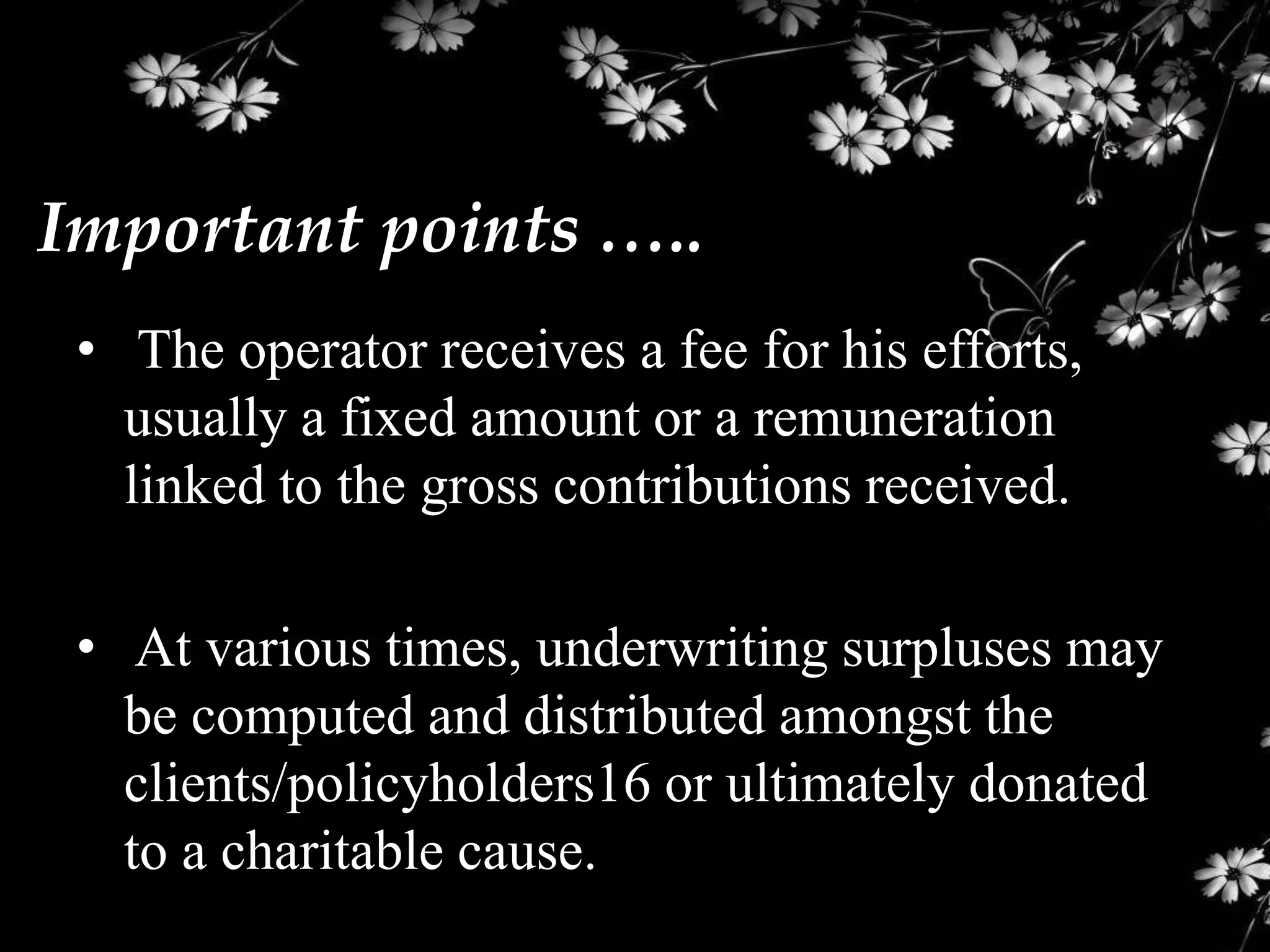Important points …..
 • The operator receives a fee for his efforts,
   usually a fixed amount or a remuneration
   linked to the gross contributions received.

 • At various times, underwriting surpluses may
   be computed and distributed amongst the
   clients/policyholders16 or ultimately donated
   to a charitable cause.
 