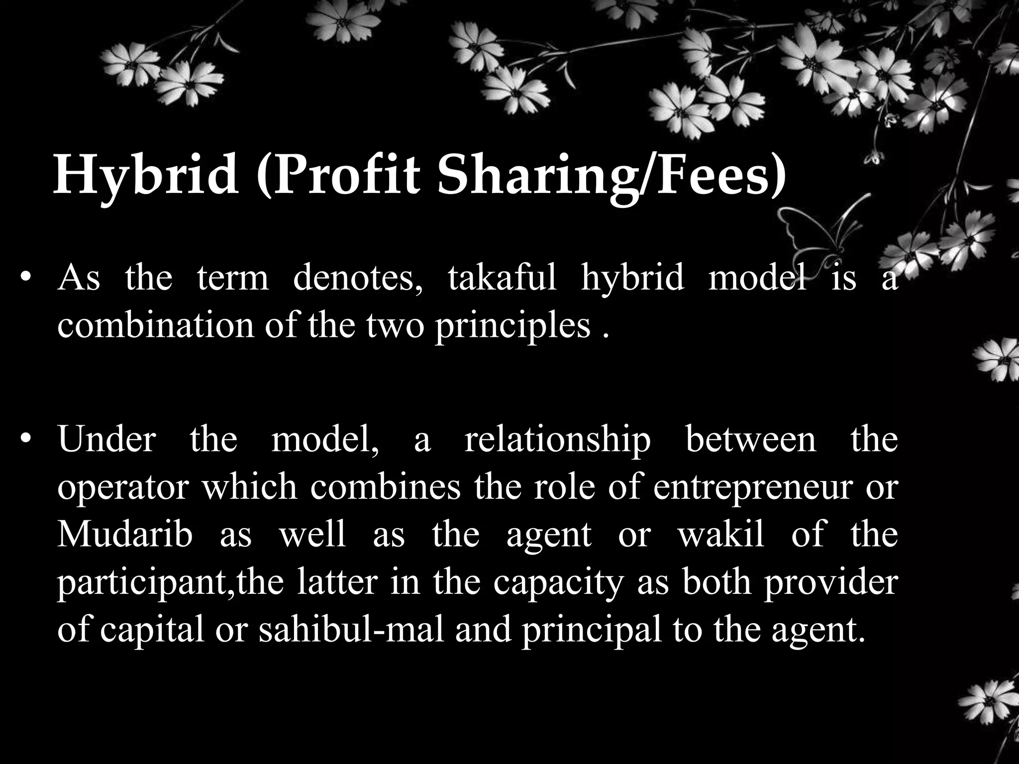 Hybrid (Profit Sharing/Fees)
• As the term denotes, takaful hybrid model is a
  combination of the two principles .

• Under the model, a relationship between the
  operator which combines the role of entrepreneur or
  Mudarib as well as the agent or wakil of the
  participant,the latter in the capacity as both provider
  of capital or sahibul-mal and principal to the agent.
 