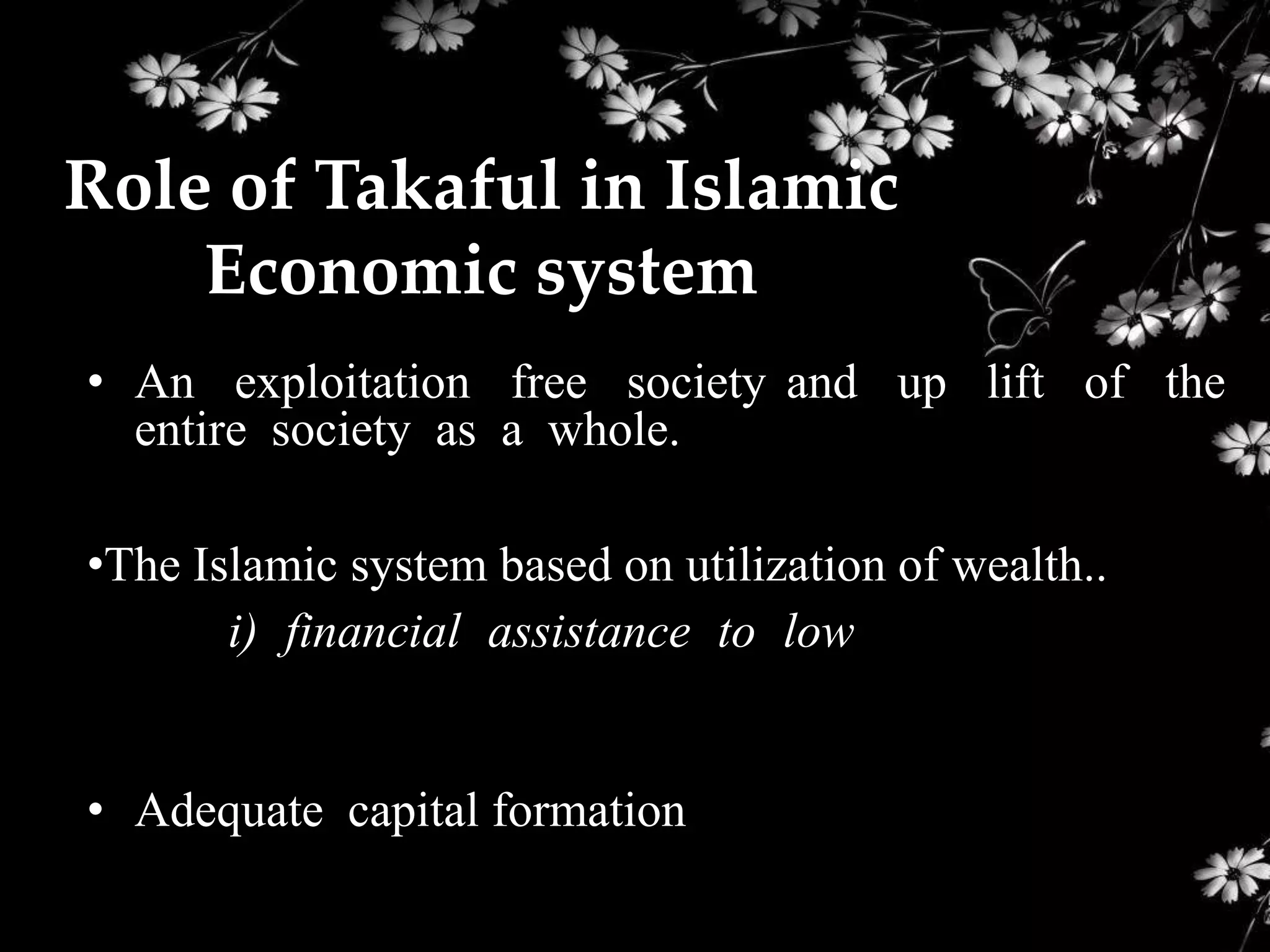 Role of Takaful in Islamic
    Economic system
• An exploitation free society and up lift of the
  entire society as a whole.

•The Islamic system based on utilization of wealth..
       i) financial assistance to low bracket income
people

• Adequate capital formation
 