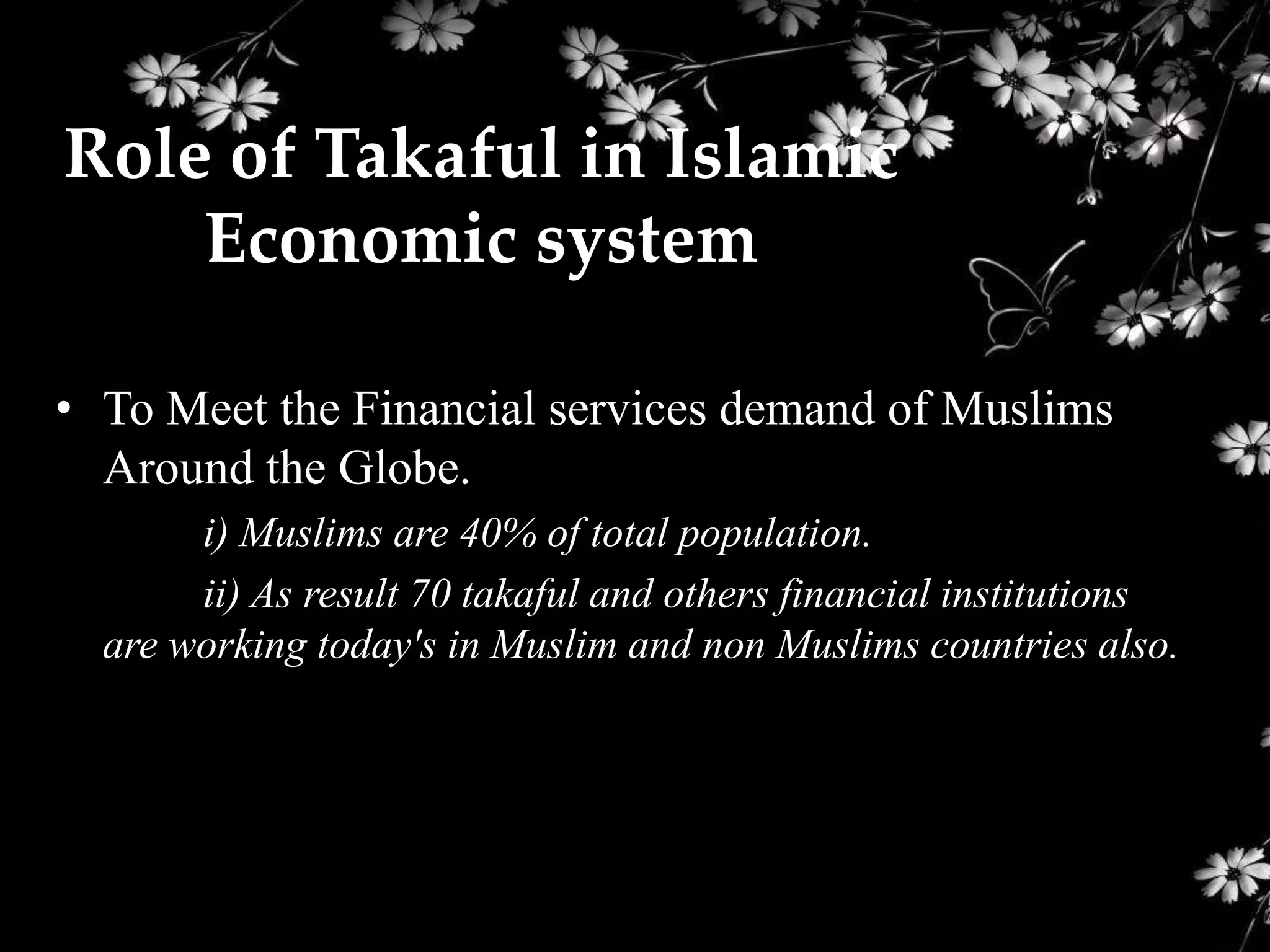 Role of Takaful in Islamic
    Economic system

• To Meet the Financial services demand of Muslims
  Around the Globe.
       i) Muslims are 40% of total population.
       ii) As result 70 takaful and others financial institutions
  are working today's in Muslim and non Muslims countries also.
 
