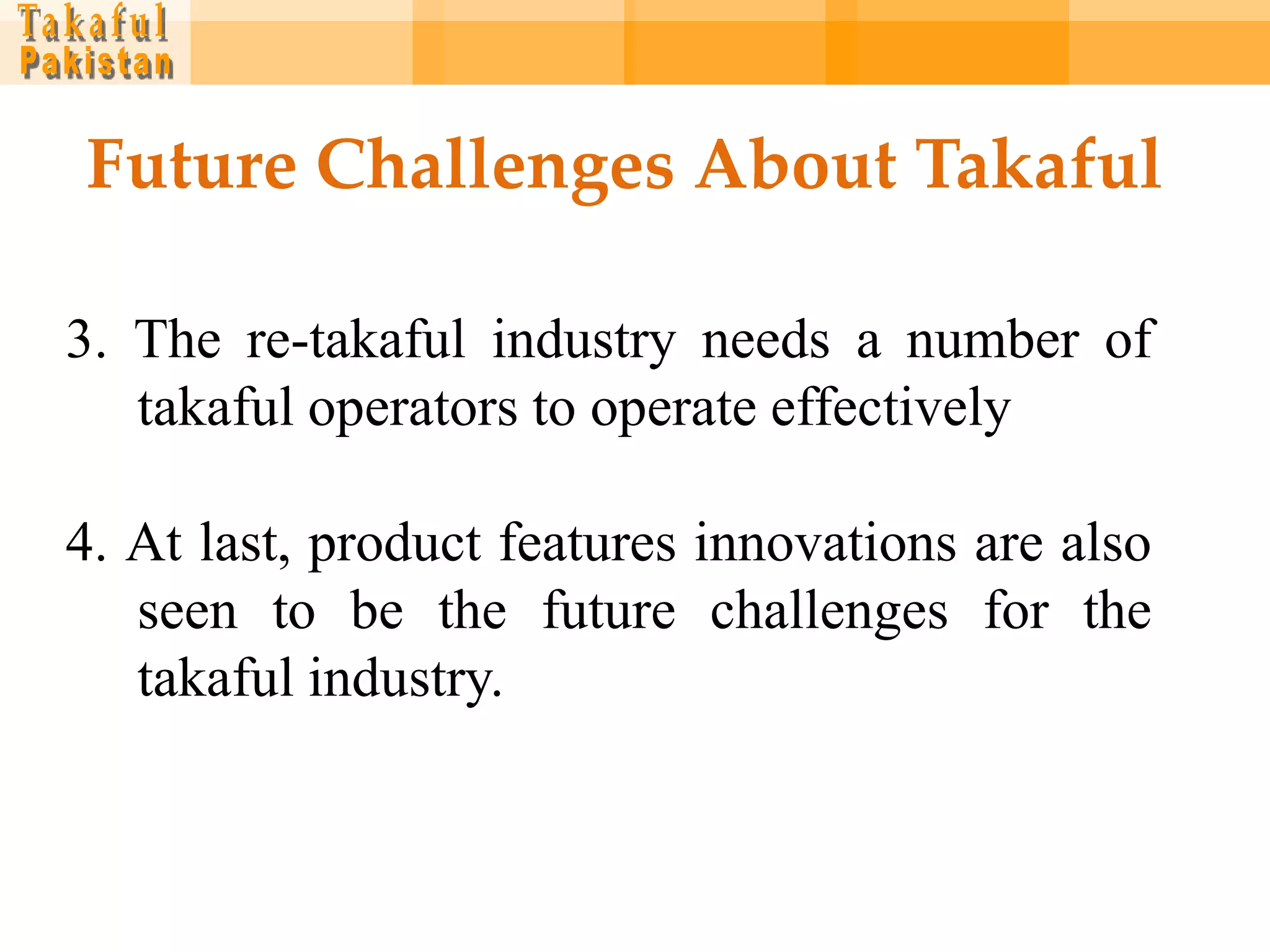 Future Challenges About Takaful

3. The re-takaful industry needs a number of
   takaful operators to operate effectively

4. At last, product features innovations are also
   seen to be the future challenges for the
   takaful industry.
 