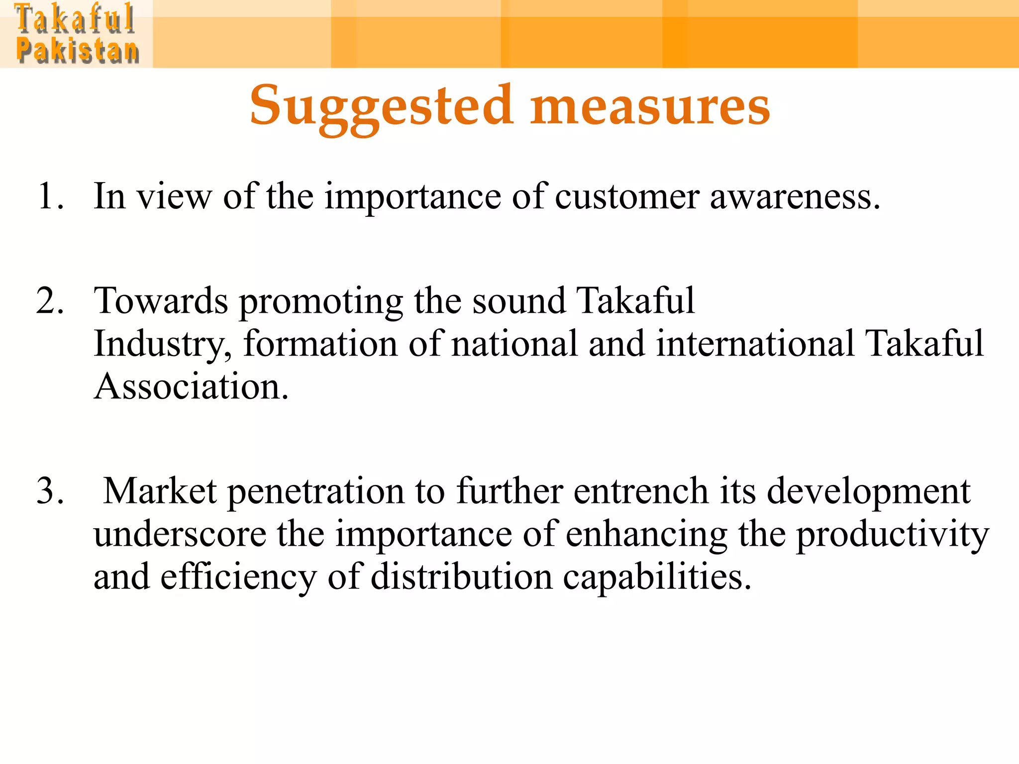 Suggested measures
1. In view of the importance of customer awareness.

2. Towards promoting the sound Takaful
   Industry, formation of national and international Takaful
   Association.

3. Market penetration to further entrench its development
   underscore the importance of enhancing the productivity
   and efficiency of distribution capabilities.
 
