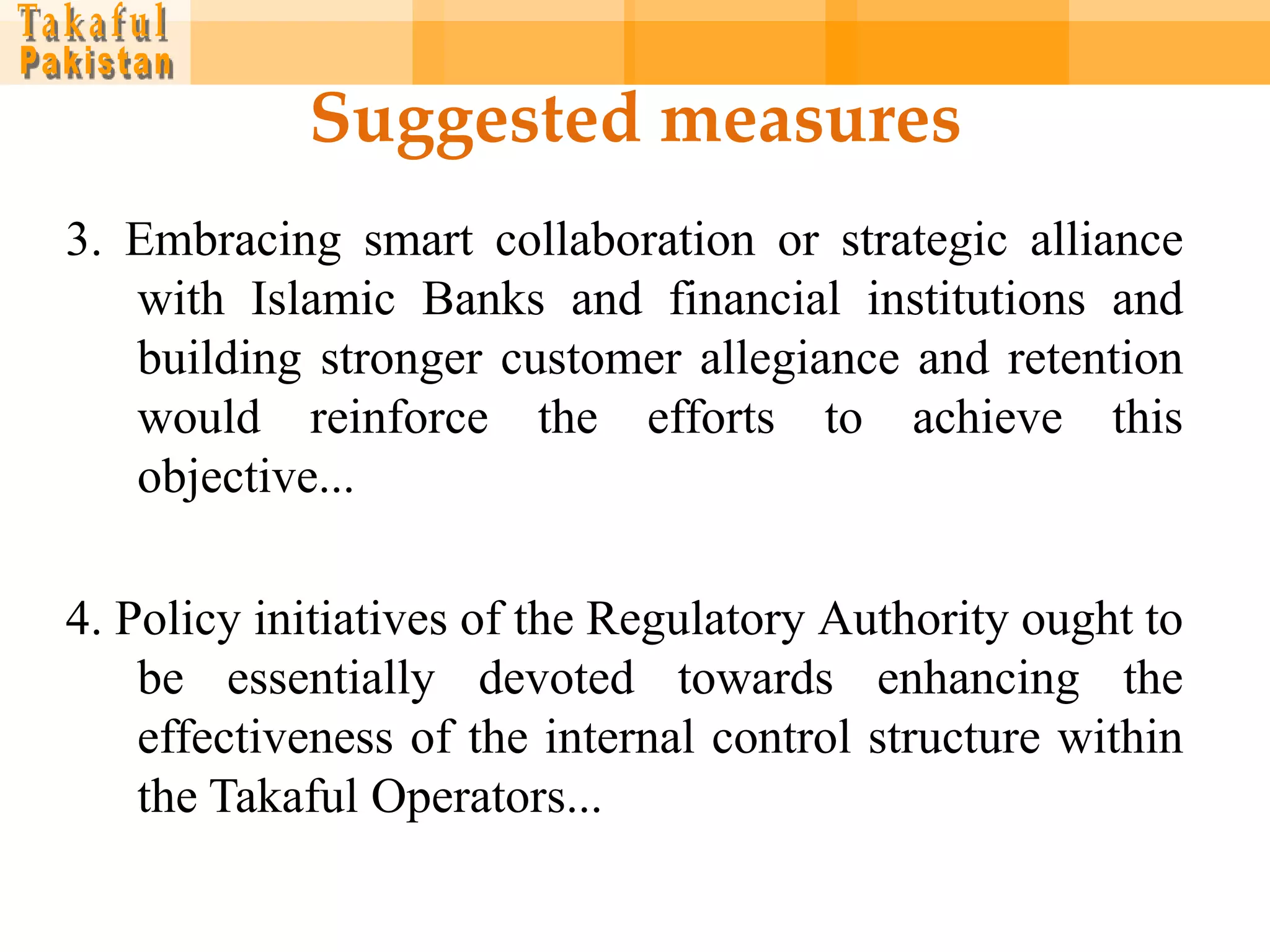 Suggested measures
3. Embracing smart collaboration or strategic alliance
   with Islamic Banks and financial institutions and
   building stronger customer allegiance and retention
   would reinforce the efforts to achieve this
   objective...

4. Policy initiatives of the Regulatory Authority ought to
    be essentially devoted towards enhancing the
    effectiveness of the internal control structure within
    the Takaful Operators...
 