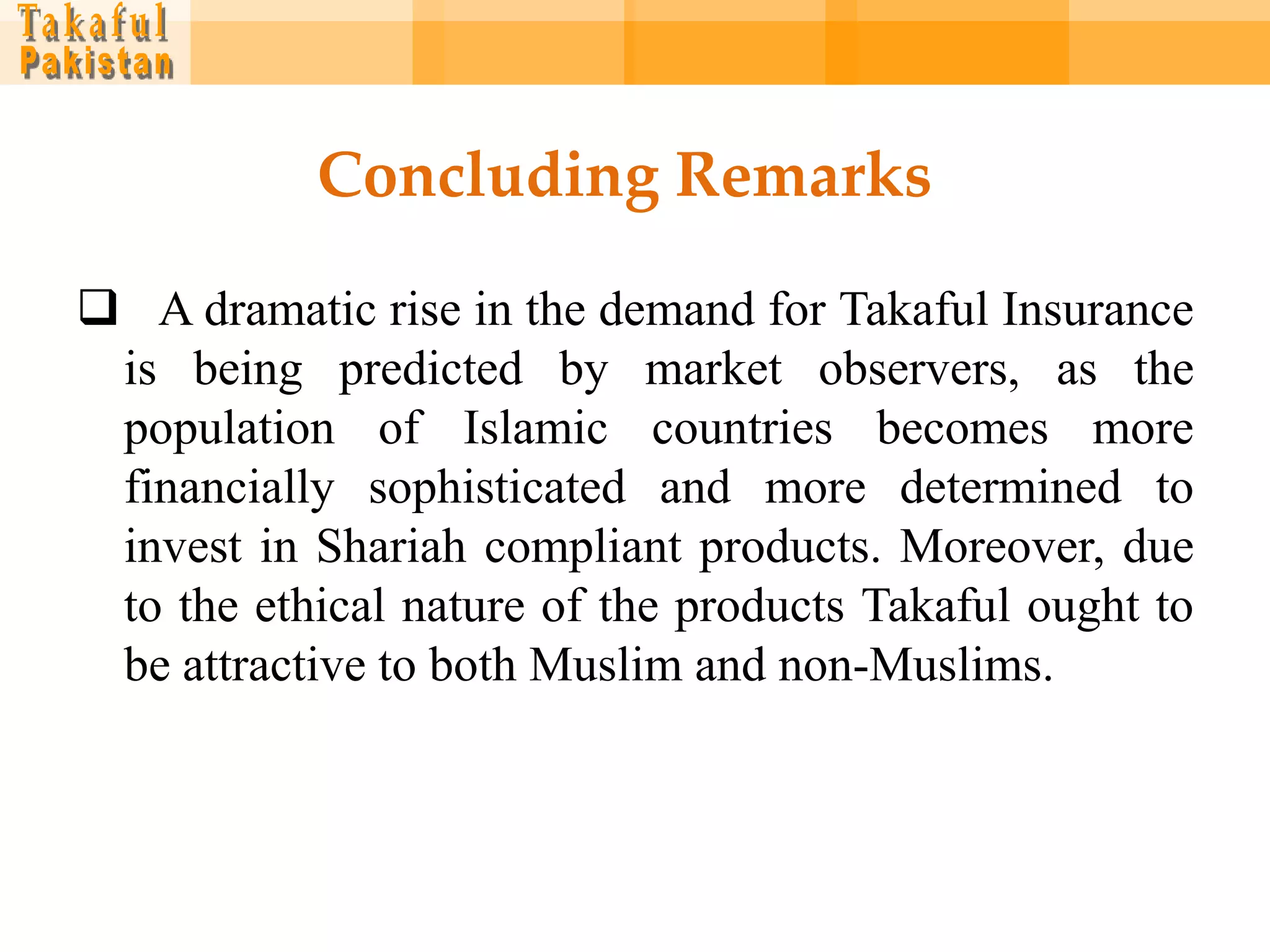 Concluding Remarks

 A dramatic rise in the demand for Takaful Insurance
 is being predicted by market observers, as the
 population of Islamic countries becomes more
 financially sophisticated and more determined to
 invest in Shariah compliant products. Moreover, due
 to the ethical nature of the products Takaful ought to
 be attractive to both Muslim and non-Muslims.
 
