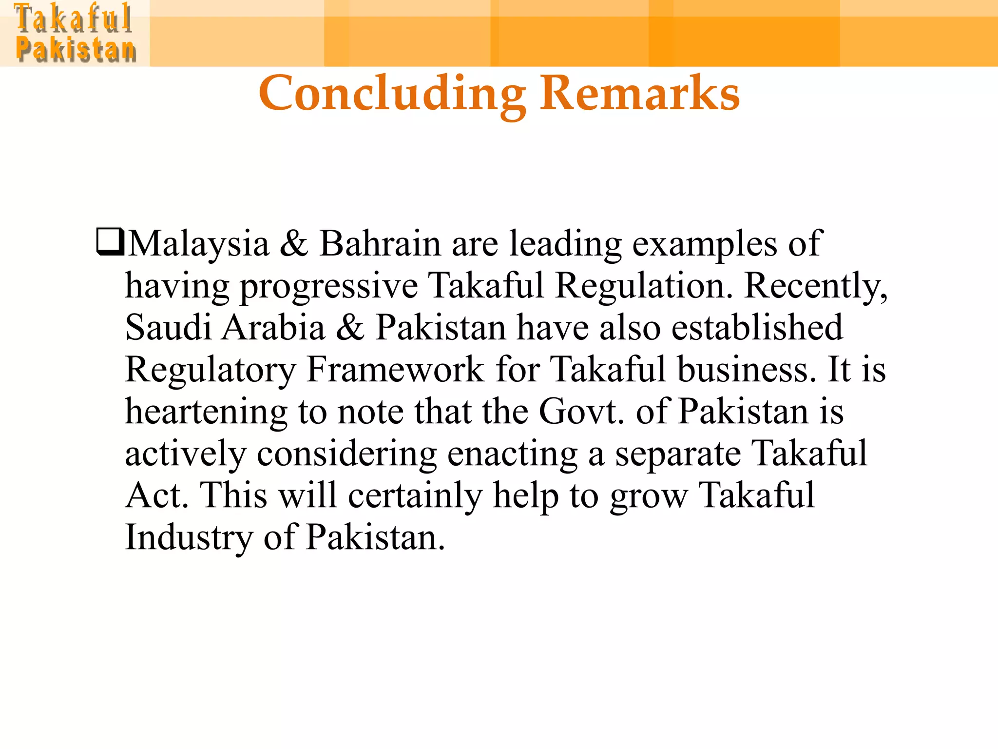 Concluding Remarks

Malaysia & Bahrain are leading examples of
 having progressive Takaful Regulation. Recently,
 Saudi Arabia & Pakistan have also established
 Regulatory Framework for Takaful business. It is
 heartening to note that the Govt. of Pakistan is
 actively considering enacting a separate Takaful
 Act. This will certainly help to grow Takaful
 Industry of Pakistan.
 
