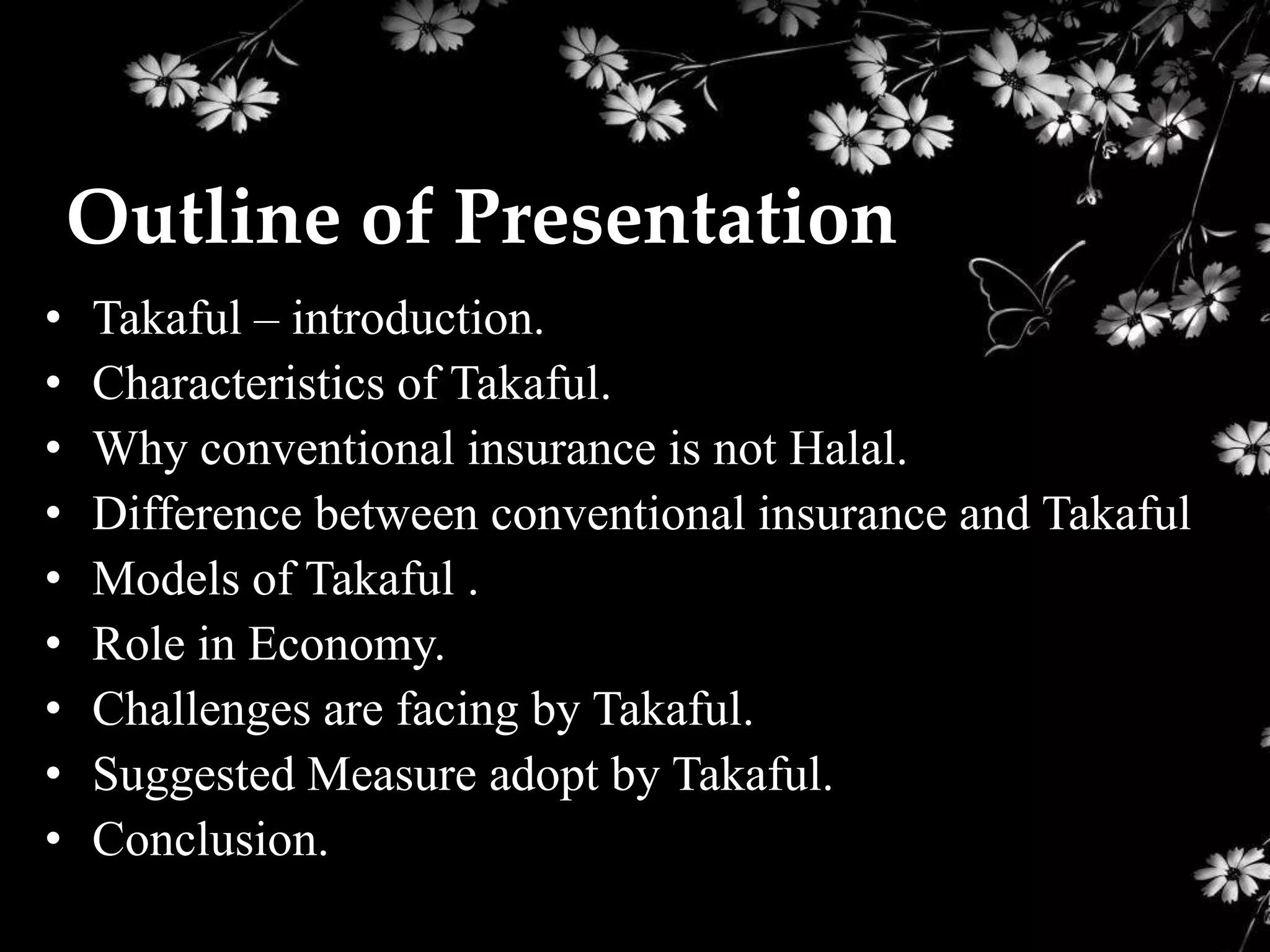 Outline of Presentation
•   Takaful – introduction.
•   Characteristics of Takaful.
•   Why conventional insurance is not Halal.
•   Difference between conventional insurance and Takaful
•   Models of Takaful .
•   Role in Economy.
•   Challenges are facing by Takaful.
•   Suggested Measure adopt by Takaful.
•   Conclusion.
 