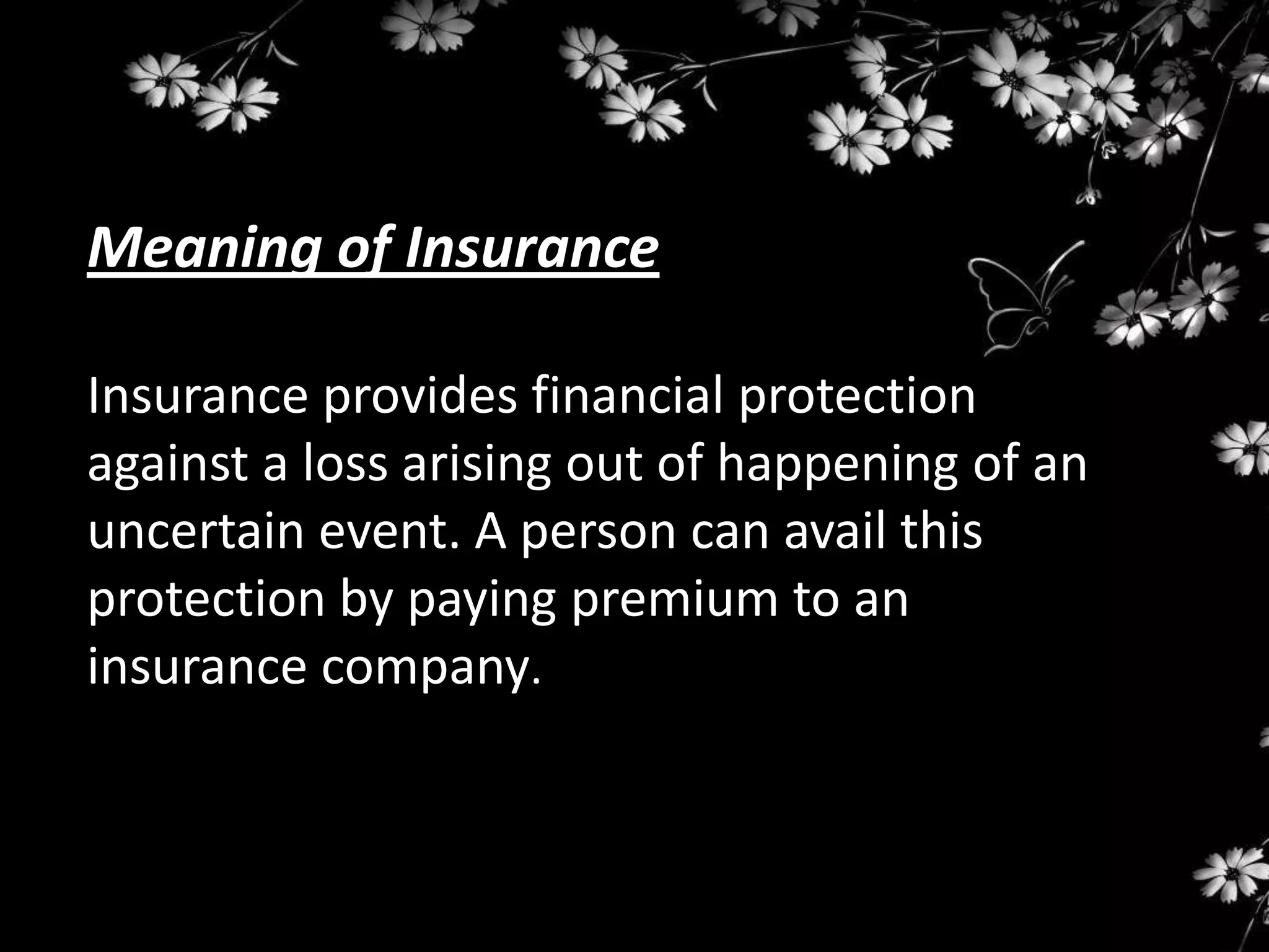 Meaning of Insurance

Insurance provides financial protection
against a loss arising out of happening of an
uncertain event. A person can avail this
protection by paying premium to an
insurance company.
 