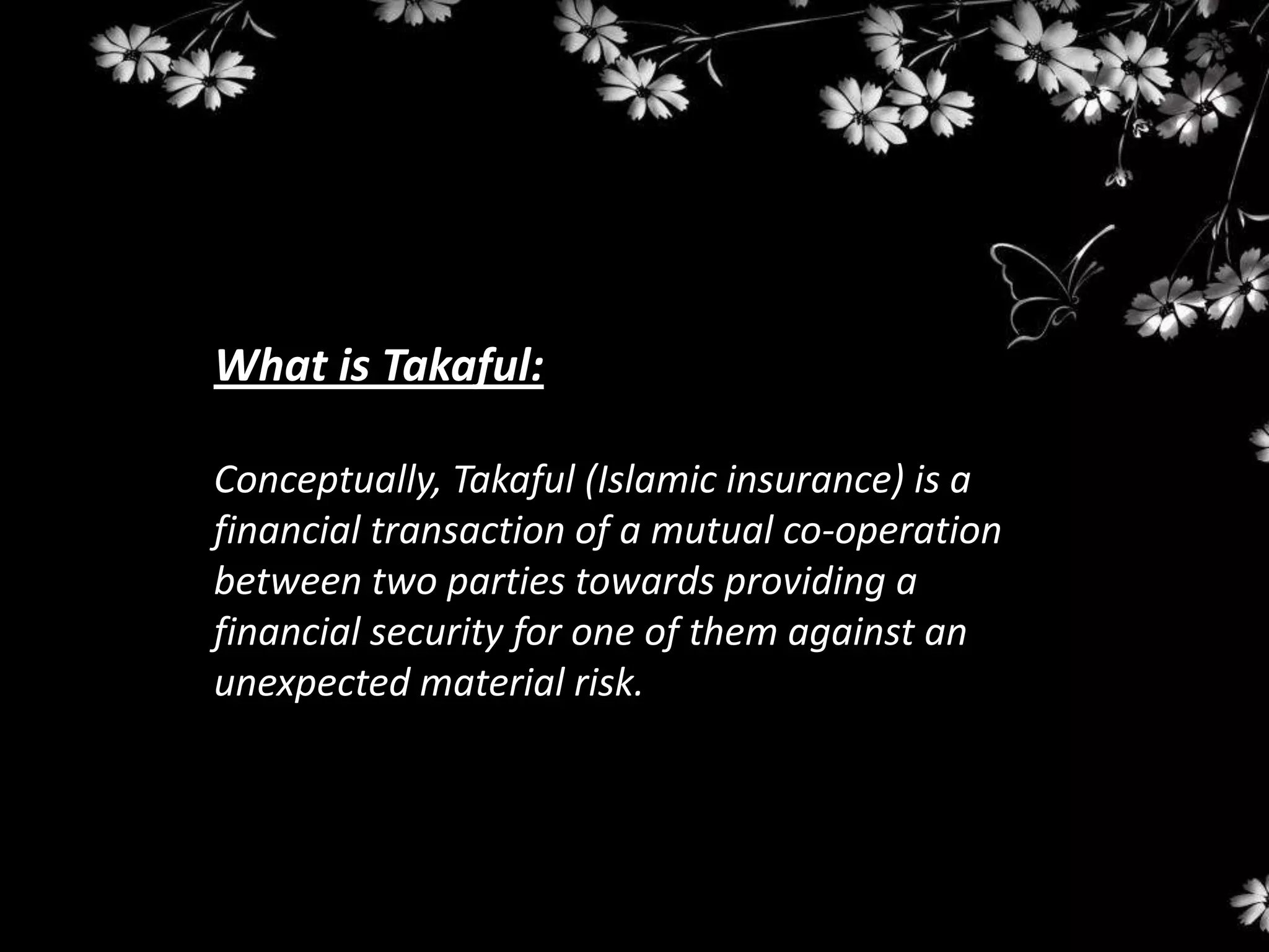 What is Takaful:

Conceptually, Takaful (Islamic insurance) is a
financial transaction of a mutual co-operation
between two parties towards providing a
financial security for one of them against an
unexpected material risk.
 