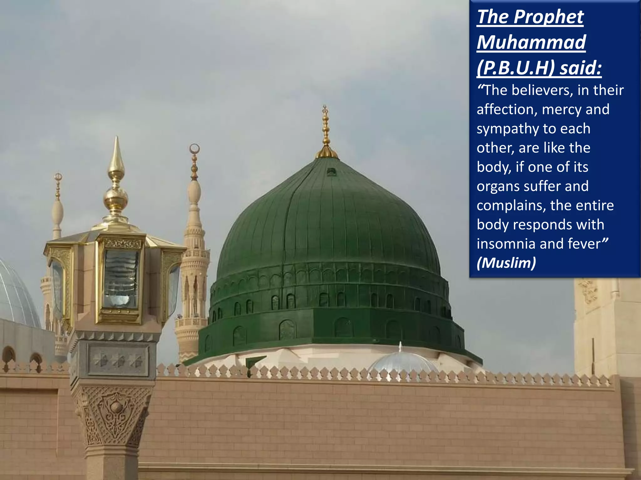 The Prophet
Muhammad
(P.B.U.H) said:
“The believers, in their
affection, mercy and
sympathy to each
other, are like the
body, if one of its
organs suffer and
complains, the entire
body responds with
insomnia and fever”
(Muslim)
 