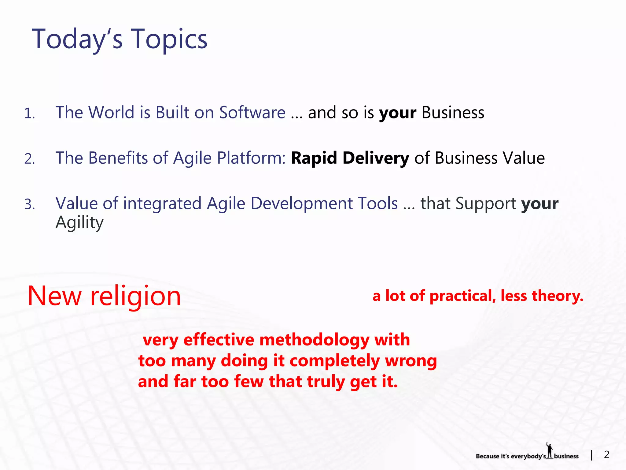 Today„s Topics

1.   The World is Built on Software … and so is your Business

2.   The Benefits of Agile Platform: Rapid Delivery of Business Value

3.   Value of integrated Agile Development Tools … that Support your
     Agility



New religion                                  a lot of practical, less theory.

                very effective methodology with
               too many doing it completely wrong
               and far too few that truly get it.



                                                                                 |   2
 