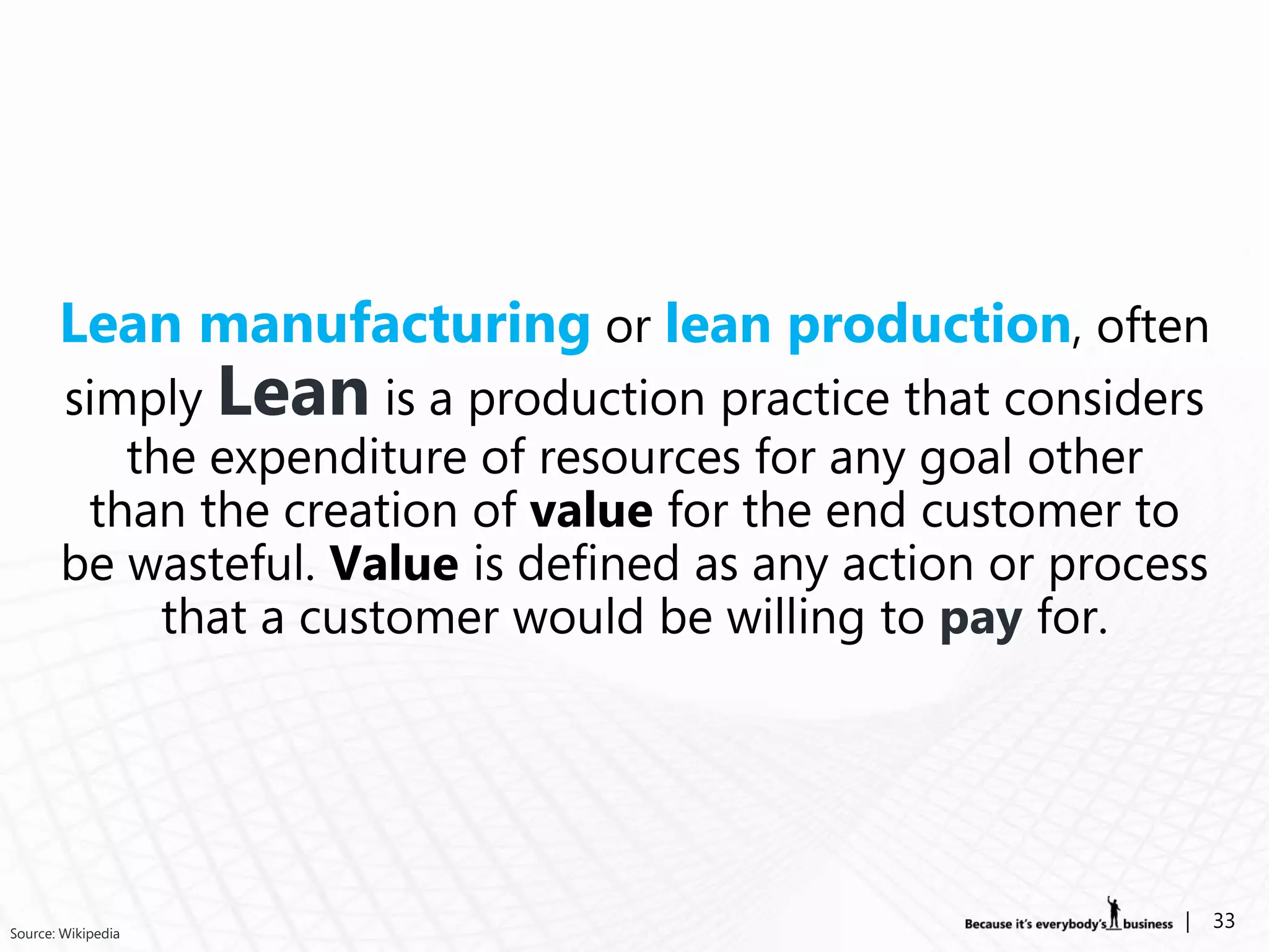 Lean manufacturing or lean production, often
       simply Lean is a production practice that considers
          the expenditure of resources for any goal other
        than the creation of value for the end customer to
       be wasteful. Value is defined as any action or process
            that a customer would be willing to pay for.




Source: Wikipedia
                                                           |    33
 