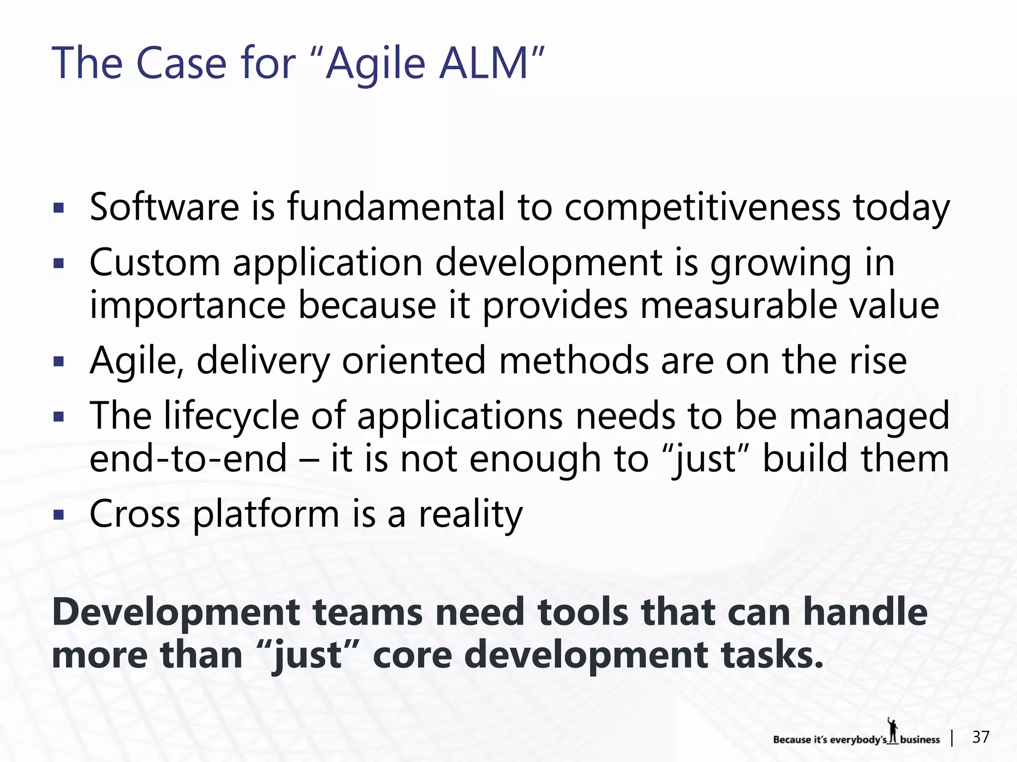 The Case for “Agile ALM”


 Software is fundamental to competitiveness today
 Custom application development is growing in
  importance because it provides measurable value
 Agile, delivery oriented methods are on the rise
 The lifecycle of applications needs to be managed
  end-to-end – it is not enough to “just” build them
 Cross platform is a reality

Development teams need tools that can handle
more than “just” core development tasks.
                                                   |   37
 