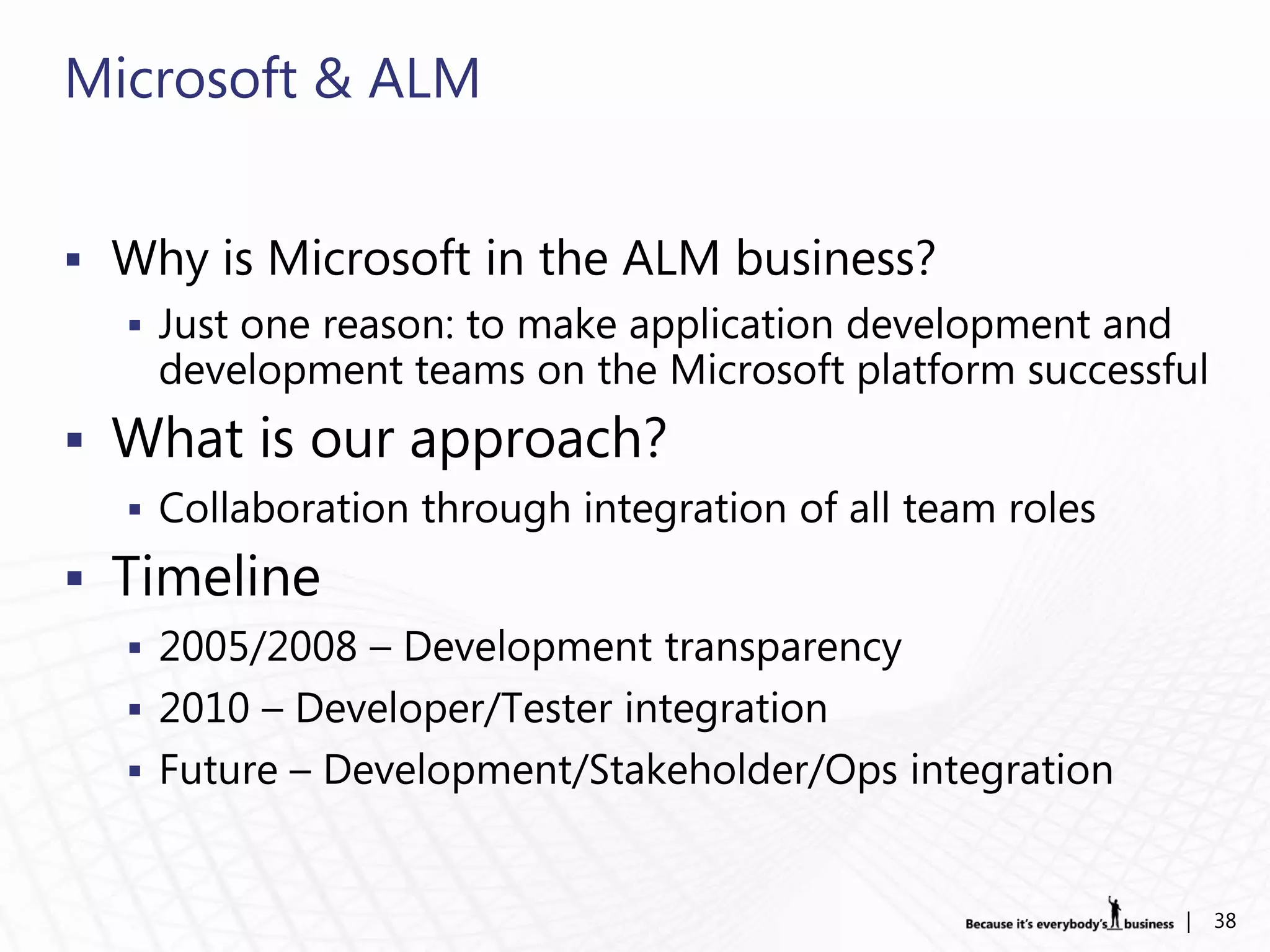Microsoft & ALM


 Why is Microsoft in the ALM business?
   Just one reason: to make application development and
    development teams on the Microsoft platform successful
 What is our approach?
   Collaboration through integration of all team roles

 Timeline
   2005/2008 – Development transparency
   2010 – Developer/Tester integration
   Future – Development/Stakeholder/Ops integration



                                                           |   38
 