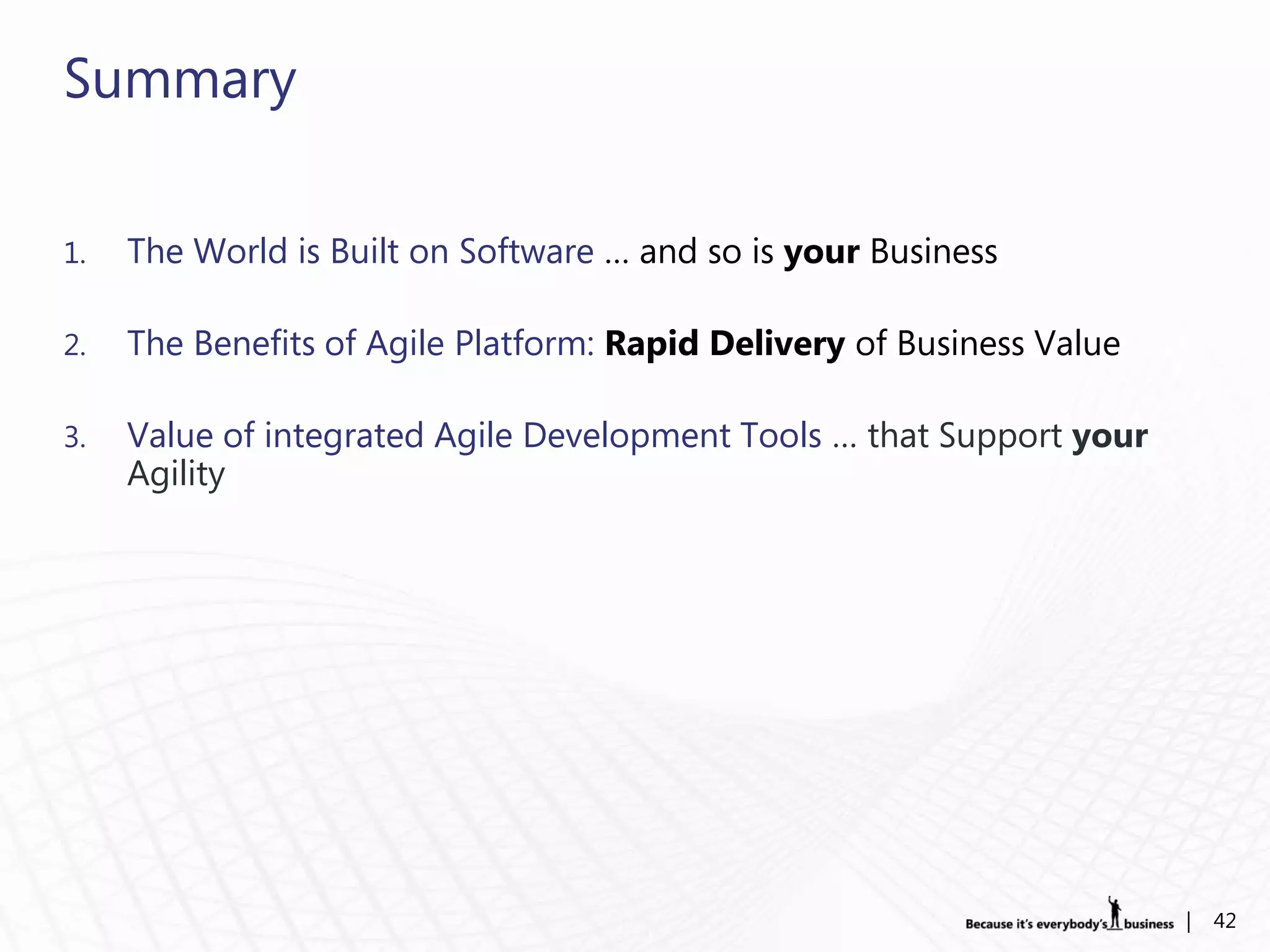 Summary

1.   The World is Built on Software … and so is your Business

2.   The Benefits of Agile Platform: Rapid Delivery of Business Value

3.   Value of integrated Agile Development Tools … that Support your
     Agility




                                                                        |   42
 