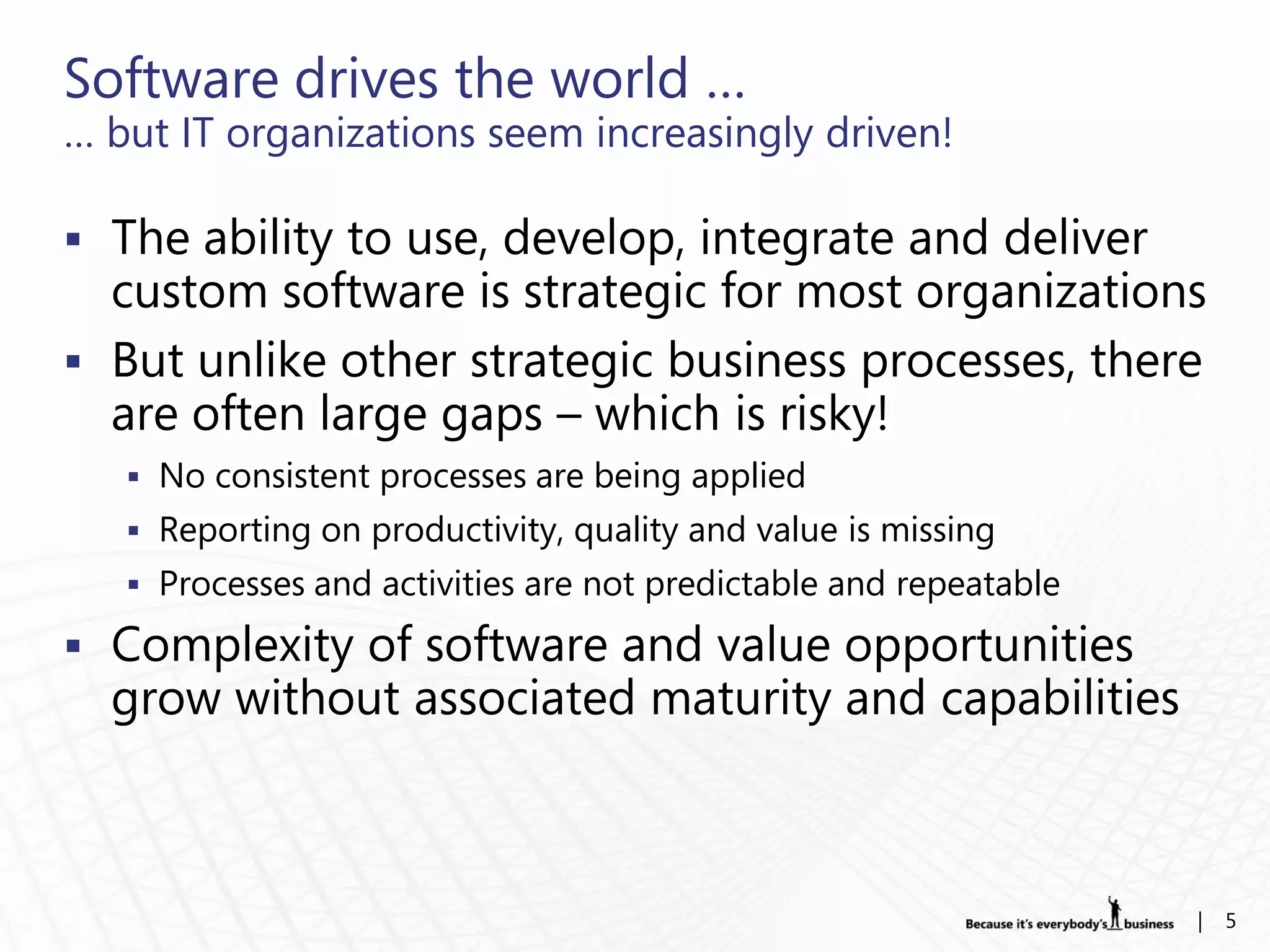 Software drives the world …
… but IT organizations seem increasingly driven!

 The ability to use, develop, integrate and deliver
  custom software is strategic for most organizations
 But unlike other strategic business processes, there
  are often large gaps – which is risky!
    No consistent processes are being applied
    Reporting on productivity, quality and value is missing
    Processes and activities are not predictable and repeatable

 Complexity of software and value opportunities
  grow without associated maturity and capabilities



                                                                   |   5
 