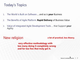 Today„s Topics

1.   The World is Built on Software … and so is your Business

2.   The Benefits of Agile Platform: Rapid Delivery of Business Value

3.   Value of integrated Agile Development Tools … that Support your
     Agility



New religion                                  a lot of practical, less theory.

                very effective methodology with
               too many doing it completely wrong
               and far too few that truly get it.



                                                                                 |   2
 