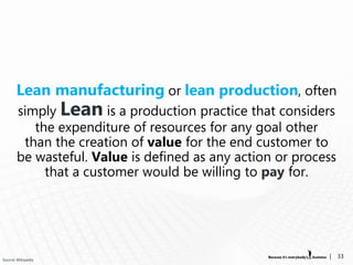 Lean manufacturing or lean production, often
       simply Lean is a production practice that considers
          the expenditure of resources for any goal other
        than the creation of value for the end customer to
       be wasteful. Value is defined as any action or process
            that a customer would be willing to pay for.




Source: Wikipedia
                                                           |    33
 