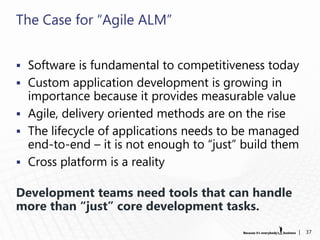 The Case for “Agile ALM”


 Software is fundamental to competitiveness today
 Custom application development is growing in
  importance because it provides measurable value
 Agile, delivery oriented methods are on the rise
 The lifecycle of applications needs to be managed
  end-to-end – it is not enough to “just” build them
 Cross platform is a reality

Development teams need tools that can handle
more than “just” core development tasks.
                                                   |   37
 