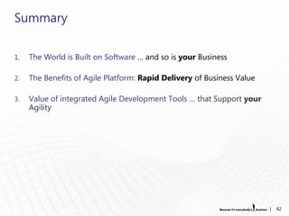 Summary

1.   The World is Built on Software … and so is your Business

2.   The Benefits of Agile Platform: Rapid Delivery of Business Value

3.   Value of integrated Agile Development Tools … that Support your
     Agility




                                                                        |   42
 