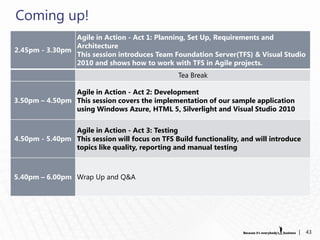 Coming up!
                Agile in Action - Act 1: Planning, Set Up, Requirements and
                Architecture
2.45pm - 3.30pm
                This session introduces Team Foundation Server(TFS) & Visual Studio
                2010 and shows how to work with TFS in Agile projects.
                                                 Tea Break

                Agile in Action - Act 2: Development
3.50pm – 4.50pm This session covers the implementation of our sample application
                using Windows Azure, HTML 5, Silverlight and Visual Studio 2010


                Agile in Action - Act 3: Testing
4.50pm - 5.40pm This session will focus on TFS Build functionality, and will introduce
                topics like quality, reporting and manual testing



5.40pm – 6.00pm Wrap Up and Q&A




                                                                                     |   43
 