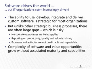 Software drives the world …
… but IT organizations seem increasingly driven!

 The ability to use, develop, integrate and deliver
  custom software is strategic for most organizations
 But unlike other strategic business processes, there
  are often large gaps – which is risky!
    No consistent processes are being applied
    Reporting on productivity, quality and value is missing
    Processes and activities are not predictable and repeatable

 Complexity of software and value opportunities
  grow without associated maturity and capabilities



                                                                   |   5
 