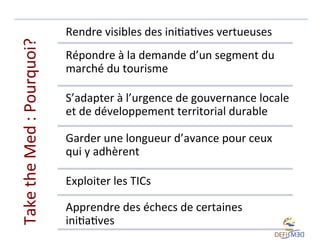 Take	
  the	
  Med	
  :	
  Pourquoi?	
  

Rendre	
  visibles	
  des	
  iniLaLves	
  vertueuses	
  
Répondre	
  à	
  la	
  demande	
  d’un	
  segment	
  du	
  
marché	
  du	
  tourisme	
  
S’adapter	
  à	
  l’urgence	
  de	
  gouvernance	
  locale	
  
et	
  de	
  développement	
  territorial	
  durable	
  	
  
Garder	
  une	
  longueur	
  d’avance	
  pour	
  ceux	
  
qui	
  y	
  adhèrent	
  
Exploiter	
  les	
  TICs	
  
Apprendre	
  des	
  échecs	
  de	
  certaines	
  
iniLaLves	
  	
  

 