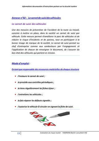 Informations documentées d’instructions portant sur la sécurité routière
13 Evaluation du risque routier- HAMMANI Bachir consultant HSE
Annexe n°02 : Lecarnetde suividesvéhicules
Le carnet de suivi des véhicules
Une des mesures de prévention de l'accident de la route au travail,
consiste à mettre en place, dans la société un carnet de suivi par
véhicule. Cette mesure permet d'améliorer le parc de véhicules et de
réduire le risque d'incidents et de pannes, tout en participant à la
bonne image de marque de la société. Le carnet de suivi permet au
chef d'entreprise comme aux conducteurs par l'engagement et
l'application de chacun de renseigner le document, de s'assurer du
bon état des véhicules qui partent en mission.
Moded'emploi :
Entant queresponsable desressources matérielles dechaque structure
 J'instaure le carnet de suivi ;
 Jeprocède aux contrôles périodiques ;
 Je tiens régulièrement les fiches àjour ;
 J'entretiens les véhicules ;
 Je fais réparer les défauts signalés ;
 J'autorise le véhicule à circuler en signant la fiche de suivi.
 