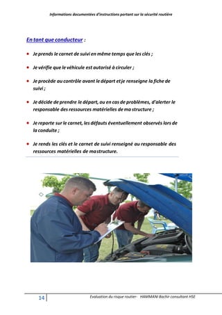 Informations documentées d’instructions portant sur la sécurité routière
14 Evaluation du risque routier- HAMMANI Bachir consultant HSE
Entant que conducteur :
 Jeprends le carnet de suivi en même temps que les clés ;
 Je vérifie que le véhicule est autorisé à circuler ;
 Je procède au contrôle avant le départ etje renseigne la fiche de
suivi ;
 Je décide de prendre le départ, ou en cas de problèmes, d'alerter le
responsable des ressources matérielles de ma structure ;
 Jereporte sur le carnet, les défauts éventuellement observés lors de
la conduite ;
 Je rends les clés et le carnet de suivi renseigné au responsable des
ressources matérielles de mastructure.
 