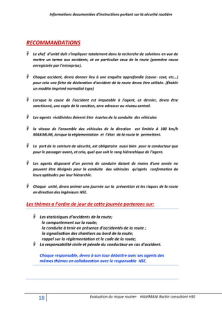Informations documentées d’instructions portant sur la sécurité routière
18 Evaluation du risque routier- HAMMANI Bachir consultant HSE
RECOMMANDATIONS
 Le chef d’unité doit s’impliquer totalement dans la recherche de solutions en vue de
mettre un terme aux accidents, et en particulier ceux de la route (première cause
enregistrée par l’entreprise).
 Chaque accident, devra donner lieu à une enquête approfondie (cause- cout, etc…)
pour cela une fiche de déclaration d’accident de la route devra être utilisée. (Établir
un modèle imprimé normalisé type)
 Lorsque la cause de l’accident est imputable à l’agent, ce dernier, devra être
sanctionné, une copie de la sanction, sera adresser au niveau central.
 Les agents récidivistes doivent être écartes de la conduite des véhicules
 la vitesse de l’ensemble des véhicules de la direction est limitée A 100 km/h
MAXIMUM, lorsque la réglementation et l’état de la route le permettent.
 Le port de la ceinture de sécurité, est obligatoire aussi bien pour le conducteur que
pour le passager avant, et cela, quel que soit le rang hiérarchique de l’agent.
 Les agents disposent d’un permis de conduire datant de moins d’une année ne
peuvent être désignés pour la conduite des véhicules qu’après confirmation de
leurs aptitudes par leur hiérarchie.
 Chaque unité, devra animer une journée sur la prévention et les risques de la route
en direction des ingénieurs HSE.
Les thèmes a l’ordre de jour de cette journée porterons sur:
 Les statistiques d’accidents de la route;
le comportement sur la route;
la conduite à tenir en présence d’accidentés de la route ;
la signalisation des chantiers au bord de la route;
rappel sur la réglementation et le code de la route;
 La responsabilité civile et pénale du conducteur en cas d’accident.
Chaque responsable, devra à son tour débattre avec ses agents des
mêmes thèmes en collaboration avec le responsable HSE.
 